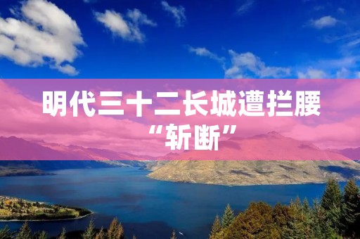 明代三十二长城遭拦腰“斩断”