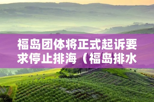 福岛团体将正式**要求停止排海(福岛排水了吗) 福岛团体将正式**要求停止排海(福岛排水了吗)