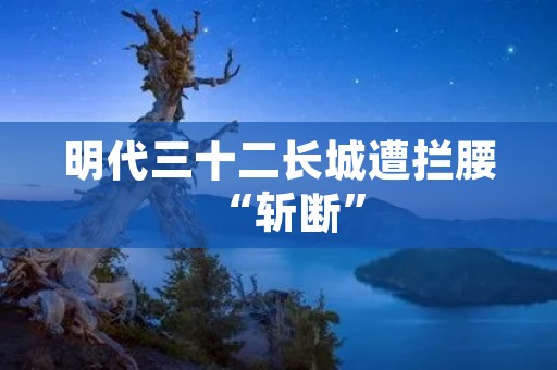 明代三十二长城遭拦腰“斩断”