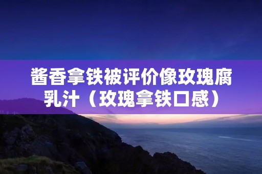 酱香拿铁被评价像玫瑰腐乳汁(玫瑰拿铁口感)