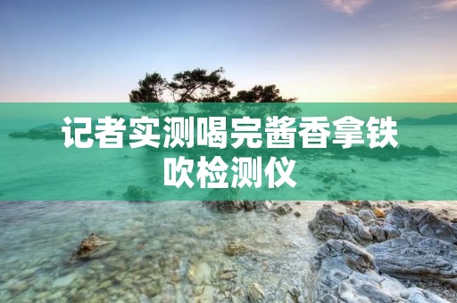 记者实测喝完酱香拿铁吹检测仪