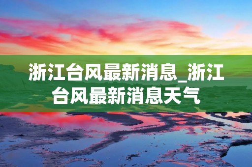浙江台风最新消息_浙江台风最新消息天气 浙江台风最新消息_浙江台风最新消息天气
