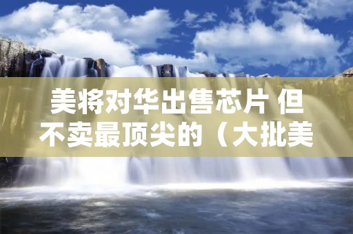 美将对华出售芯片 但不卖最顶尖的(大批美企获准出售芯片)