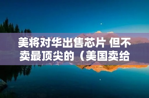 美将对华出售芯片 但不卖最顶尖的(美国卖给中国芯片)