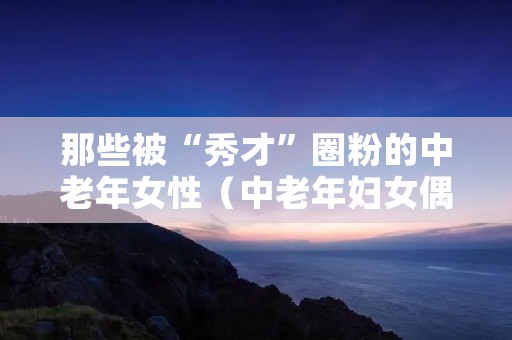 那些被“秀才”圈粉的中老年女性(中老年妇女偶像表情包)