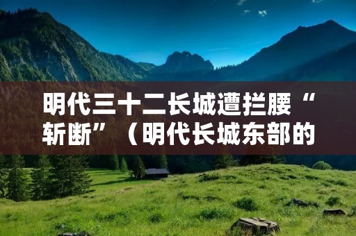 明代三十二长城遭拦腰“斩断”(明代长城东部的一个重要关隘)