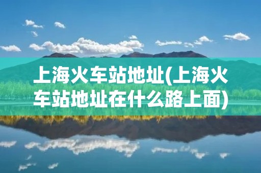 上海火车站地址(上海火车站地址在什么路上面)