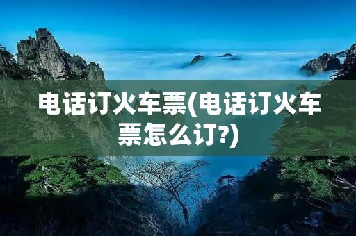 电话订火车票(电话订火车票怎么订?)