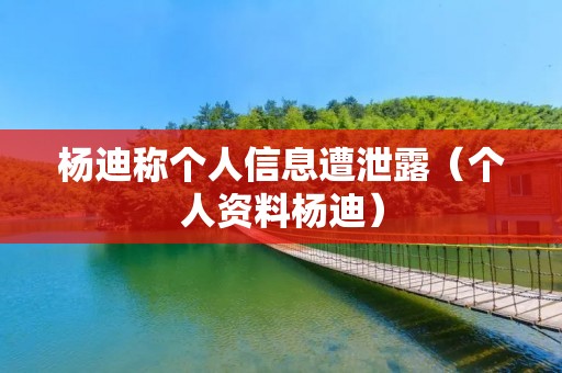 杨迪称个人信息遭泄露(个人资料杨迪)