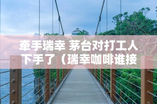 牵手瑞幸 茅台对打工人下手了(瑞幸咖啡谁接盘)