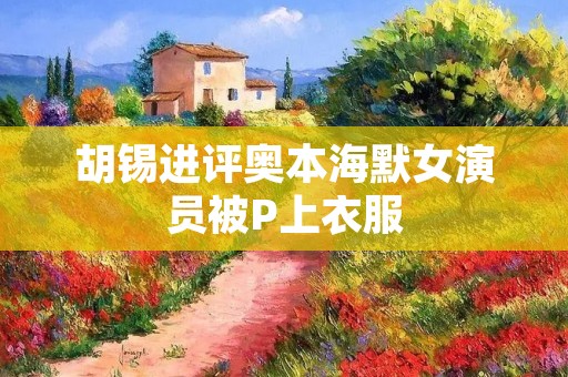 胡锡进评奥本海默女演员被P上衣服