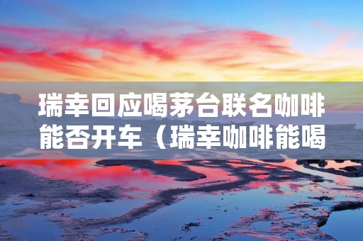 瑞幸回应喝茅台联名咖啡能否开车(瑞幸咖啡能喝吗)