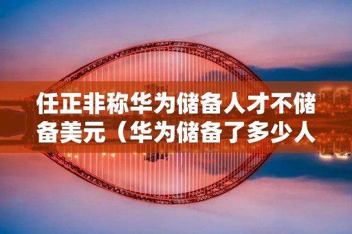 任正非称华为储备人才不储备美元(华为储备了多少人才)