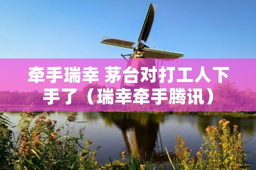 牵手瑞幸 茅台对打工人下手了(瑞幸牵手腾讯)