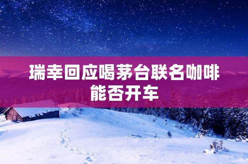 瑞幸回应喝茅台联名咖啡能否开车