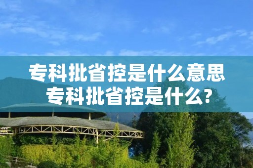 专科批省控是什么意思 专科批省控是什么? 专科批省控是什么意思 专科批省控是什么?