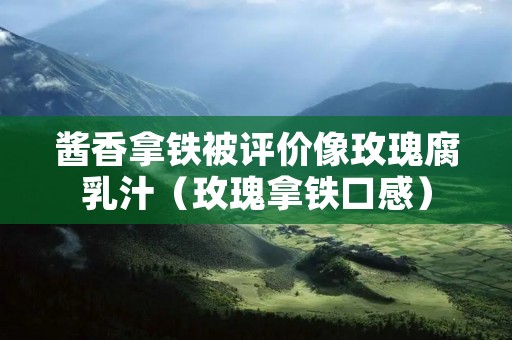 酱香拿铁被评价像玫瑰腐乳汁(玫瑰拿铁口感)