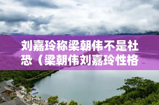 刘嘉玲称梁朝伟不是社恐(梁朝伟刘嘉玲性格互补)