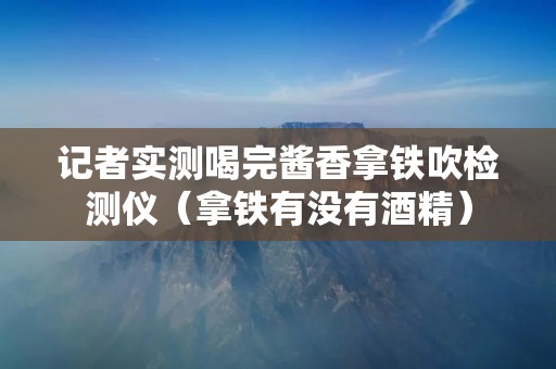 记者实测喝完酱香拿铁吹检测仪（拿铁有没有酒精）