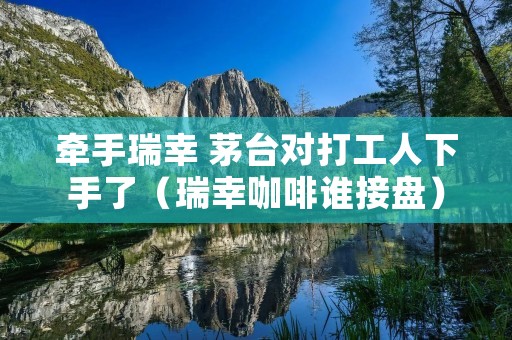 牵手瑞幸 茅台对打工人下手了（瑞幸咖啡谁接盘）