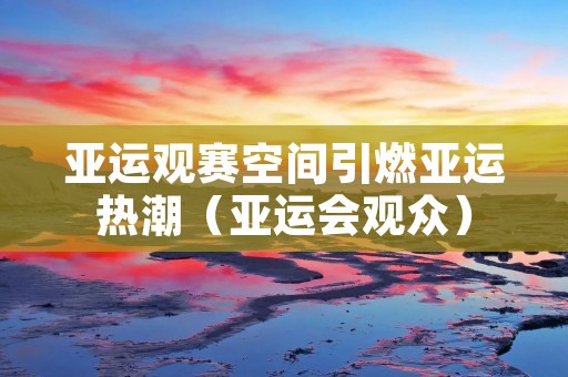亚运观赛空间引燃亚运热潮（亚运会观众）