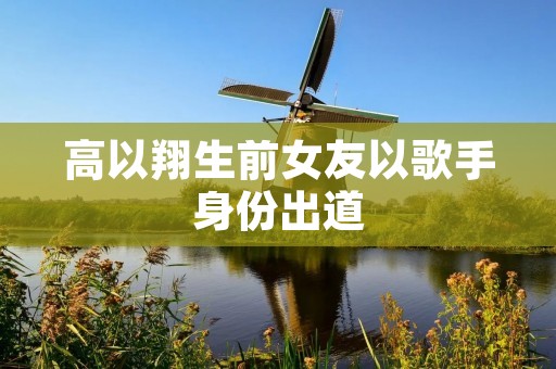 高以翔生前女友以歌手身份出道