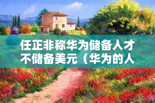 任正非称华为储备人才不储备美元（华为的人才储备）