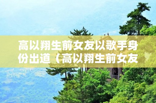高以翔生前女友以歌手身份出道（高以翔生前女友是谁）