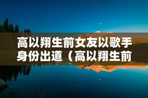 高以翔生前女友以歌手身份出道（高以翔生前女友是谁）