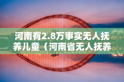 河南有2.8万事实无人抚养儿童(河南省无人抚养儿童基本生活补贴多少标准)
