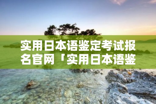 实用日本语鉴定考试报名官网「实用日本语鉴定考试工作网」