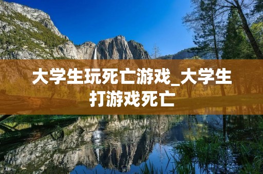 大学生玩死亡游戏_大学生打游戏死亡