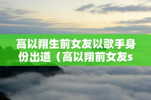 高以翔生前女友以歌手身份出道(高以翔前女友stella)