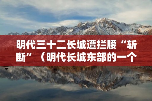 明代三十二长城遭拦腰“斩断”(明代长城东部的一个重要关隘)