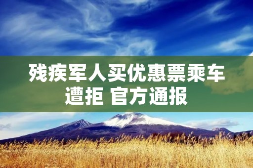 残疾军人买优惠票乘车遭拒 官方通报