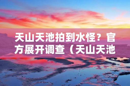 天山天池拍到水怪?官方展开调查(天山天池拍到水怪?官方展开调查)
