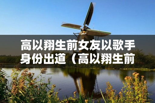 高以翔生前女友以歌手身份出道(高以翔生前女友是谁)