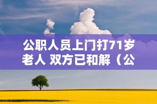 公职人员上门打71岁老人 双方已和解(公职人员上门打71岁老人 双方已和解怎么赔偿)