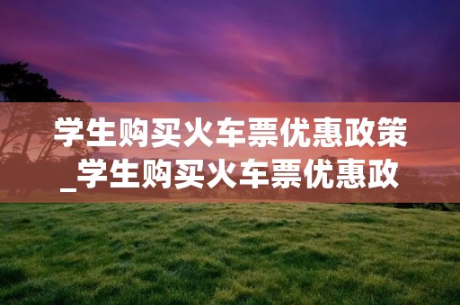 学生购买火车票优惠政策_学生购买火车票优惠政策的好处