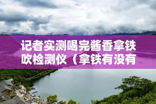 记者实测喝完酱香拿铁吹检测仪(拿铁有没有酒精)