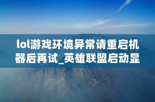 lol游戏环境异常请重启机器后再试_英雄联盟启动显示游戏环境异常