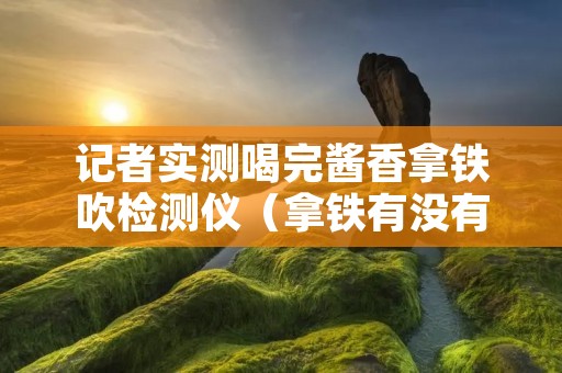 记者实测喝完酱香拿铁吹检测仪(拿铁有没有酒精)