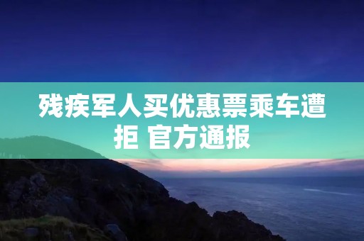 残疾军人买优惠票乘车遭拒 官方通报