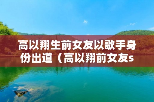 高以翔生前女友以歌手身份出道(高以翔前女友stella)