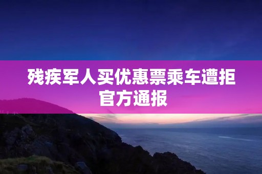 残疾军人买优惠票乘车遭拒 官方通报