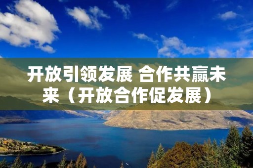 开放引领发展 合作共赢未来(开放合作促发展)