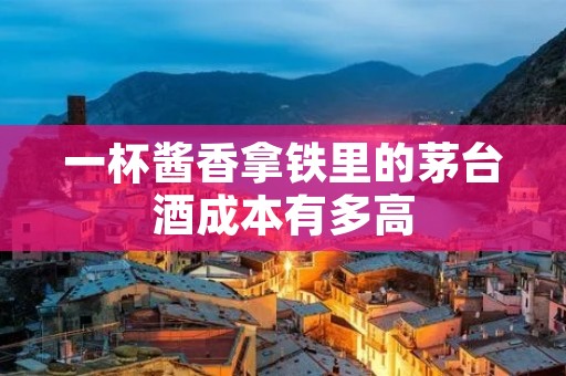 一杯酱香拿铁里的茅台酒成本有多高