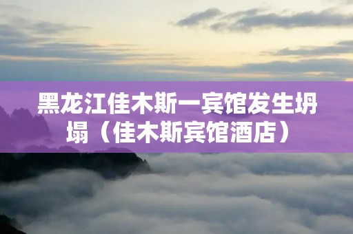 黑龙江佳木斯一宾馆发生坍塌(佳木斯宾馆酒店)
