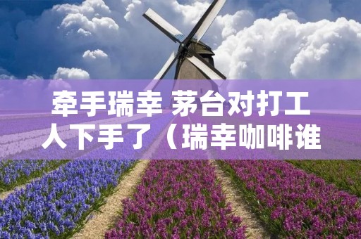 牵手瑞幸 茅台对打工人下手了(瑞幸咖啡谁接盘)