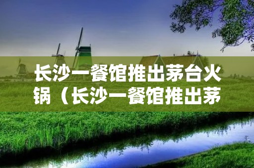 长沙一餐馆推出茅台火锅(长沙一餐馆推出茅台火锅视频)